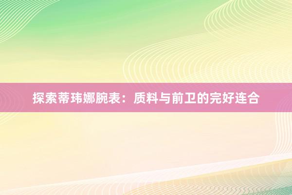 探索蒂玮娜腕表：质料与前卫的完好连合